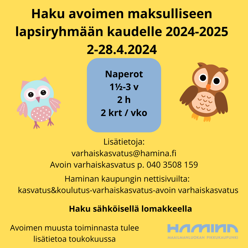 Haku avoimen maksulliseen lapsiryhmään kaudelle 2024-2025

Hakuaika on 2-28.4.2024 
Ryhmä on 1½-3 vuotiaille lapsille.
Ryhmä kokoontuu 2 krt /vko / 2 h 

Lisätietoja:
varhaiskasvatus@hamina.fi
Avoin varhaiskasvatus p. 040 3508 159
Haku  Haminan kaupungin verkkosivuilla olevalla sähköisellä lomakkeella.

Muusta avoimen varhaiskasvatuksen toiminnasta tiedotetaan toukokuussa.